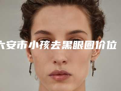 六安市小孩去黑眼圈价位表2025版内部公示-六安市小孩去黑眼圈整形手术价格大概是多少呢