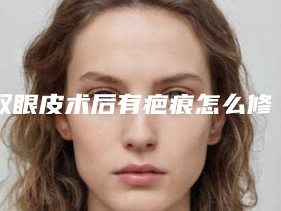 双眼皮术后有疤痕怎么修复呢(双眼皮手术后疤痕)