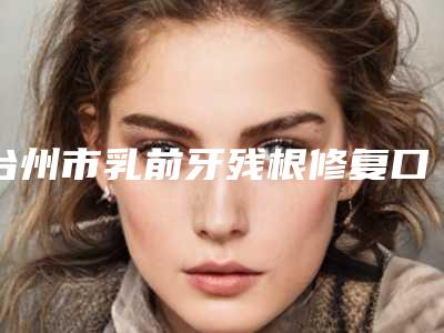 台州市乳前牙残根修复口腔医生排行前十机不可失-台州市乳前牙残根修复医生实力遥遥领先_列前三