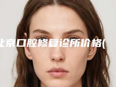 北京口腔修复诊所价格(价目)医院信息 2025附以色列科斯特cortex种植牙案例