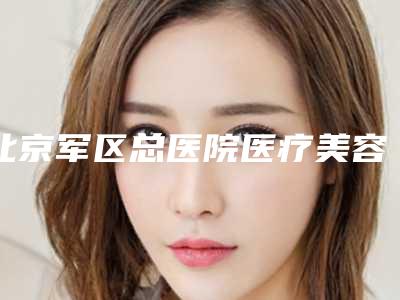 北京军区总医院医疗美容整形科价位表靠谱来袭-擅长项目下颌手术等