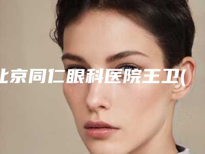 北京同仁眼科医院王卫(北京同仁眼科医院王卫东怎么样)