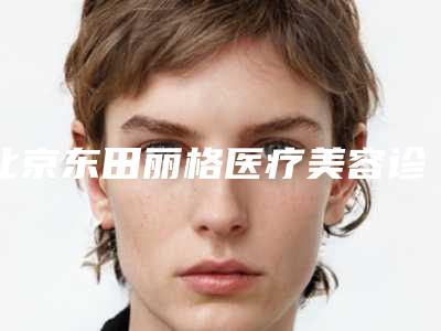 北京东田丽格医疗美容诊所简介-价格(价目)表2025火热上线