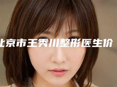 北京市王秀川整形医生价格(费用)清单及擅长项目推荐