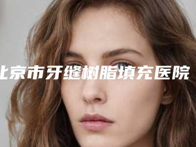 北京市牙缝树脂填充医院上榜名单口碑好实力佳的名单汇总(北京市牙缝树脂填充口腔医院十大资料到手可详查)