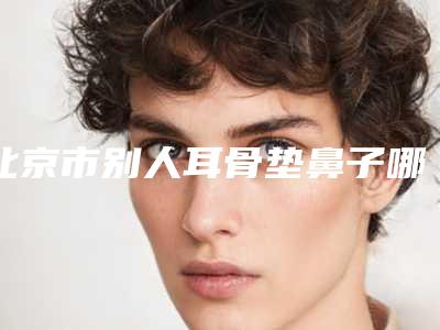 北京市别人耳骨垫鼻子哪个整形医院好(北京市别人耳骨垫鼻子医院排名榜top10强强强集结)