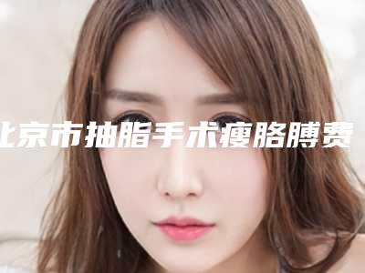 北京市抽脂手术瘦胳膊费用表明细2025公开一览-近8个月均价为9528元