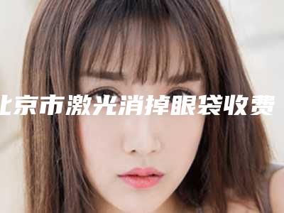 北京市激光消掉眼袋收费标准近期公布-北京市激光消掉眼袋价格行情