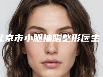 北京市小腿抽脂整形医生排名前十佳详细名单发布-北京市罗金超整形医生