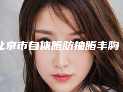 北京市自体脂肪抽脂丰胸医生上榜清单top10强安全性如何-北京市自体脂肪抽脂丰胸整形医生