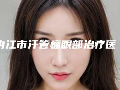 内江市汗管瘤眼部治疗医院在榜名单前十强一一公布(内江熙美蓝汇医疗美容诊所硬核推荐入股不亏)