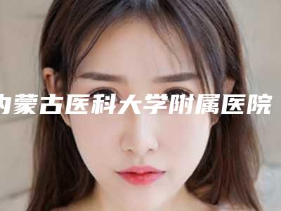 内蒙古医科大学附属医院美容烧伤整形科下颌骨太小本院实力-附整形价位表