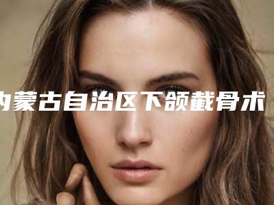 内蒙古自治区下颌截骨术比较好的医院(乌兰察布美尚美医学美容门诊部是技术实力派)