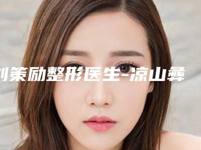刘策励整形医生-凉山彝族自治州刘策励医生玻尿酸打填充除皱领衔榜首