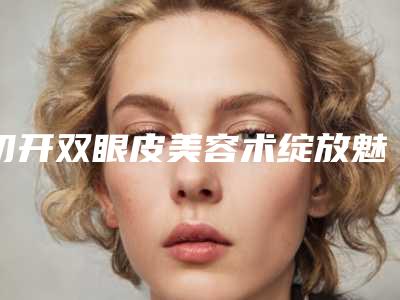 切开双眼皮美容术绽放魅惑双眼(美容双眼皮手术)