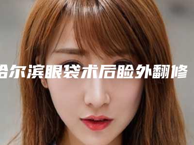 哈尔滨眼袋术后睑外翻修复整容医院排名前十口碑推荐,哈尔滨欧华医疗美容医院技术稳扎稳打
