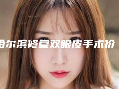 哈尔滨修复双眼皮手术价格表一览是多少(2025年09月修复双眼皮手术均价为：4426元)