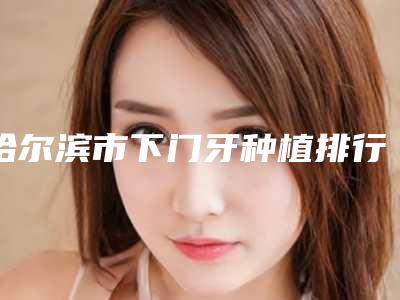 哈尔滨市下门牙种植排行供参考-哈尔滨市下门牙种植口腔医生