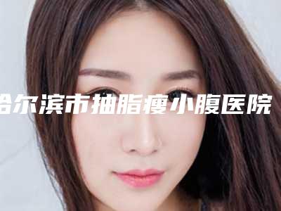 哈尔滨市抽脂瘦小腹医院在榜名单_七个供大个挑选（哈尔滨优漾医疗美容整形门诊部看谁个更出色）