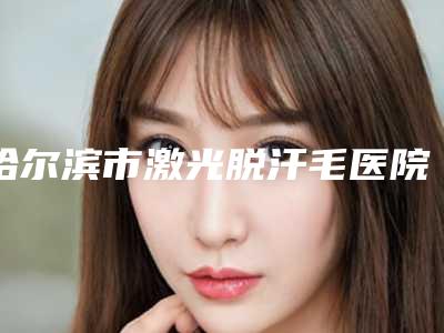 哈尔滨市激光脱汗毛医院排行前十名单角逐(哈尔滨市激光脱汗毛整形医院)