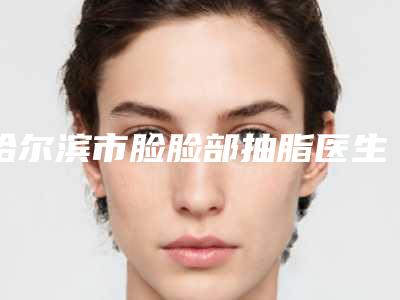 哈尔滨市脸脸部抽脂医生在榜名单top10一览名单更新-哈尔滨市脸脸部抽脂医生