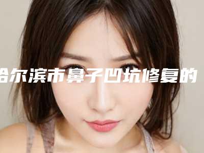哈尔滨市鼻子凹坑修复的医生哪几家技术好(张雪冰医生大咖口碑推荐)