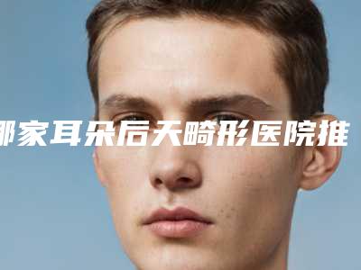 哪家耳朵后天畸形医院推荐：耳朵后天畸形医院前30全新发布
