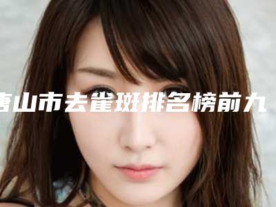 唐山市去雀斑排名榜前九_知名医院均上榜-唐山市去雀斑整形医院
