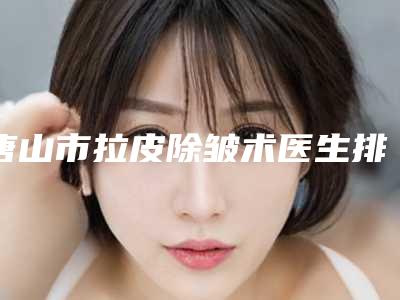 唐山市拉皮除皱术医生排名榜权威更新(谢爱玲医生是高人气网红医生)