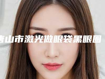唐山市激光做眼袋黑眼圈医院上榜清单实力堪称绝绝子-唐山市激光做眼袋黑眼圈整形医院