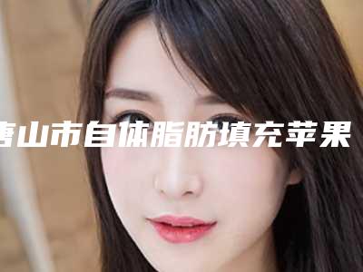 唐山市自体脂肪填充苹果肌医院上榜名单从技术、口碑对比实力-唐山市自体脂肪填充苹果肌整形医院