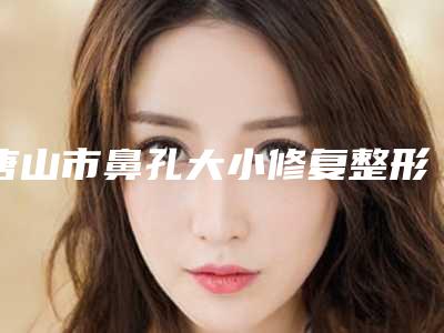 唐山市鼻孔大小修复整形医院(唐山安美医疗美容诊所都被大家熟知)