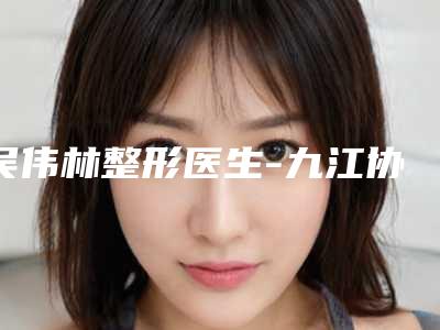 吴伟林整形医生-九江协和瑞美美容整形门诊部吴伟林医师手术价格技术大比拼