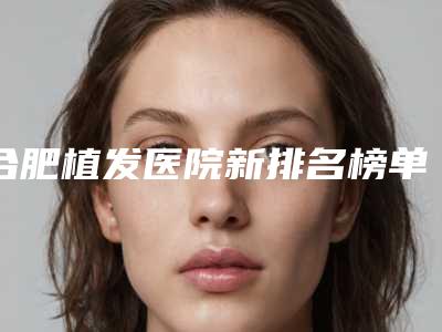 合肥植发医院新排名榜单揭晓!专业植发机构排行来袭!
