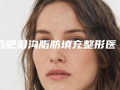 合肥泪沟脂肪填充整形医院排名Top5揭晓!