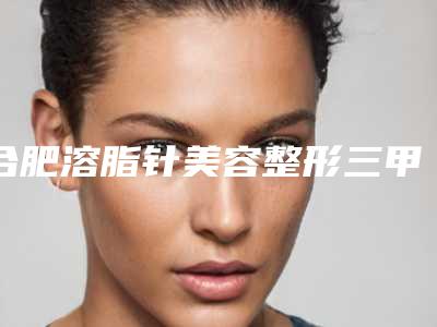 合肥溶脂针美容整形三甲医院哪个做得最好?