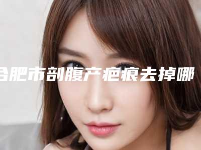 合肥市剖腹产疤痕去掉哪个医院最好呢(合肥台美丽格整形老牌口碑出众)