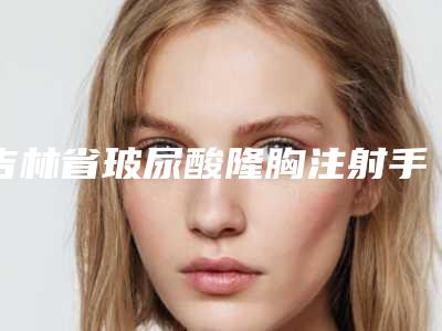 吉林省玻尿酸隆胸注射手术医生排名榜前十名口碑医-吉林省玻尿酸隆胸注射手术医生