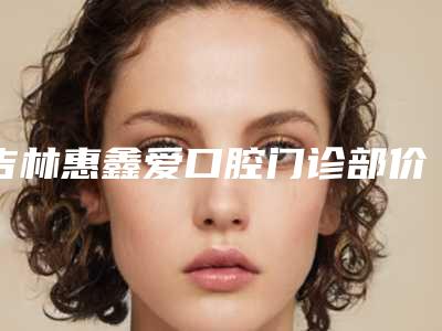 吉林惠鑫爱口腔门诊部价位表名气专家2025曝光附正畸拔智齿案例