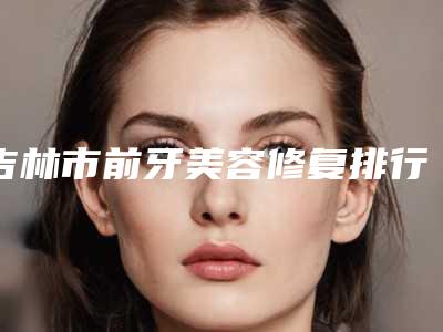 吉林市前牙美容修复排行榜前十位限时一览-吉林市前牙美容修复口腔医生