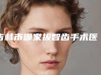 吉林市哪家拔智齿手术医院好(吉林市昌邑区江城孟红岩医疗美容门诊部五强医美实力不小看)