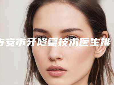 吉安市牙修复技术医生排名榜为您诚挚推荐-吉安市牙修复技术口腔医生
