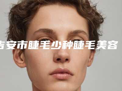 吉安市睫毛少种睫毛美容医院-吉安天姿医疗美容门诊部实力pk大对比