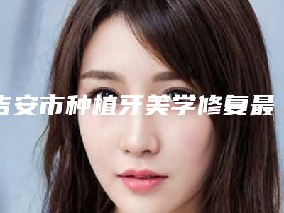 吉安市种植牙美学修复最好的医生是哪个(肖玲医生各大技术优势)