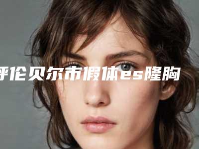 呼伦贝尔市假体es隆胸医生在榜名单综合实力前十热门大盘点-呼伦贝尔市假体es隆胸整形医生