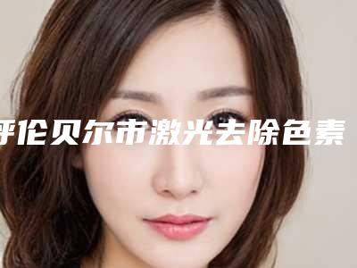 呼伦贝尔市激光去除色素沉着医院综合实力前十口碑排行榜正式公布（呼伦贝尔市激光去除色素沉着整形医院）
