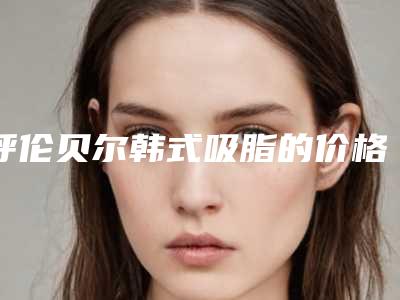 呼伦贝尔韩式吸脂的价格多不多