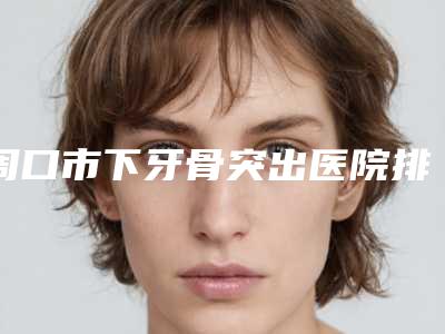周口市下牙骨突出医院排行前十佳产生(周口市下牙骨突出口腔医院总有一家适合你)