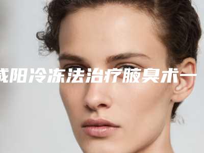 咸阳冷冻法治疗腋臭术一般价位_咸阳冷冻法治疗腋臭术的价格具体影响因素