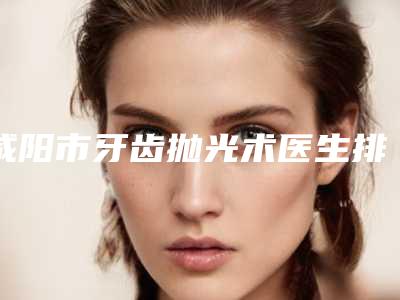 咸阳市牙齿抛光术医生排名榜前十强-咸阳市牙齿抛光术口腔医生